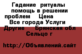 Гадание, ритуалы, помощь в решении проблем. › Цена ­ 1 000 - Все города Услуги » Другие   . Брянская обл.,Сельцо г.